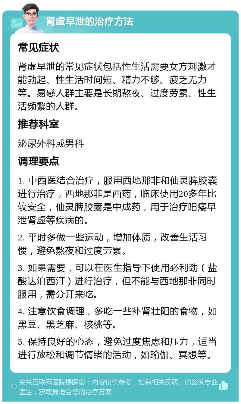 肾虚早泄的治疗方法 常见症状 肾虚早泄的常见症状包括性生活需要女方刺激才能勃起、性生活时间短、精力不够、疲乏无力等。易感人群主要是长期熬夜、过度劳累、性生活频繁的人群。 推荐科室 泌尿外科或男科 调理要点 1. 中西医结合治疗，服用西地那非和仙灵脾胶囊进行治疗，西地那非是西药，临床使用20多年比较安全，仙灵脾胶囊是中成药，用于治疗阳痿早泄肾虚等疾病的。 2. 平时多做一些运动，增加体质，改善生活习惯，避免熬夜和过度劳累。 3. 如果需要，可以在医生指导下使用必利劲（盐酸达泊西汀）进行治疗，但不能与西地那非同时服用，需分开来吃。 4. 注意饮食调理，多吃一些补肾壮阳的食物，如黑豆、黑芝麻、核桃等。 5. 保持良好的心态，避免过度焦虑和压力，适当进行放松和调节情绪的活动，如瑜伽、冥想等。