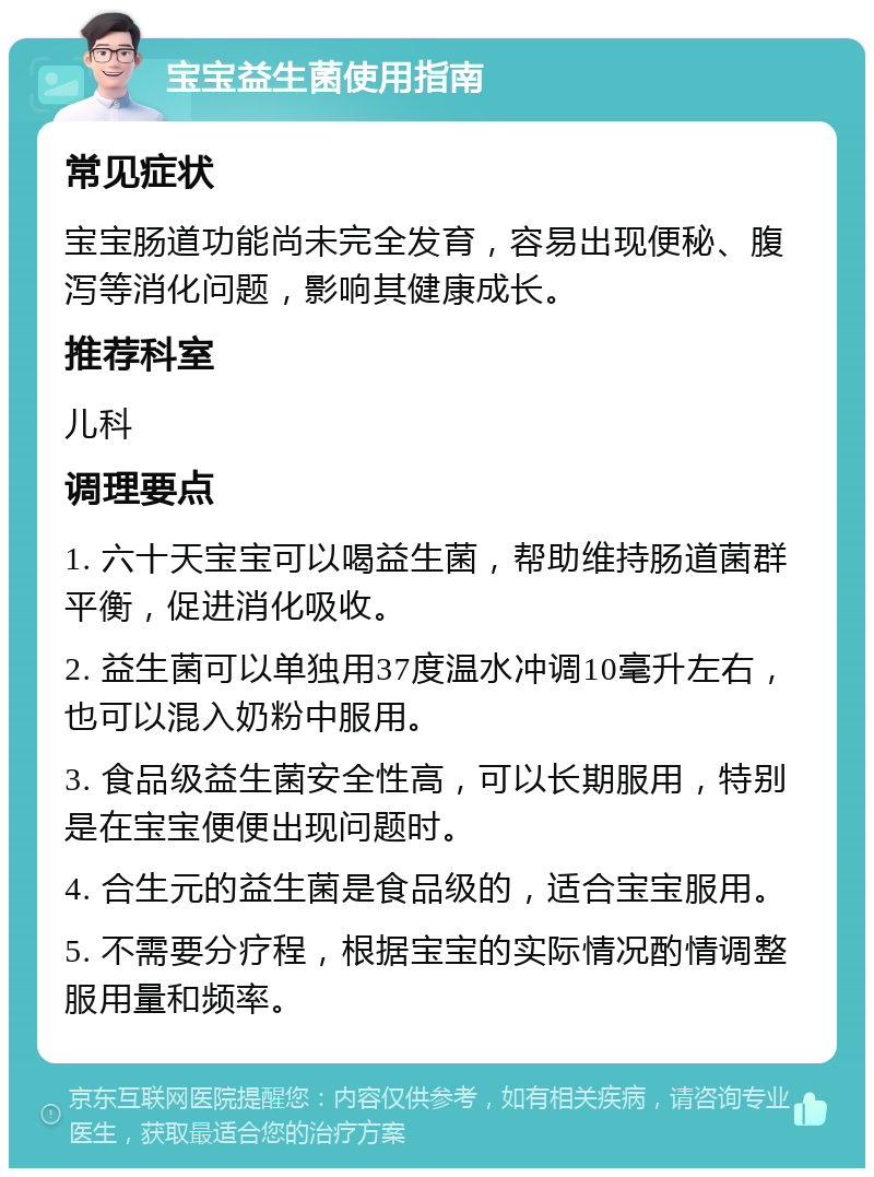 宝宝益生菌使用指南 常见症状 宝宝肠道功能尚未完全发育，容易出现便秘、腹泻等消化问题，影响其健康成长。 推荐科室 儿科 调理要点 1. 六十天宝宝可以喝益生菌，帮助维持肠道菌群平衡，促进消化吸收。 2. 益生菌可以单独用37度温水冲调10毫升左右，也可以混入奶粉中服用。 3. 食品级益生菌安全性高，可以长期服用，特别是在宝宝便便出现问题时。 4. 合生元的益生菌是食品级的，适合宝宝服用。 5. 不需要分疗程，根据宝宝的实际情况酌情调整服用量和频率。