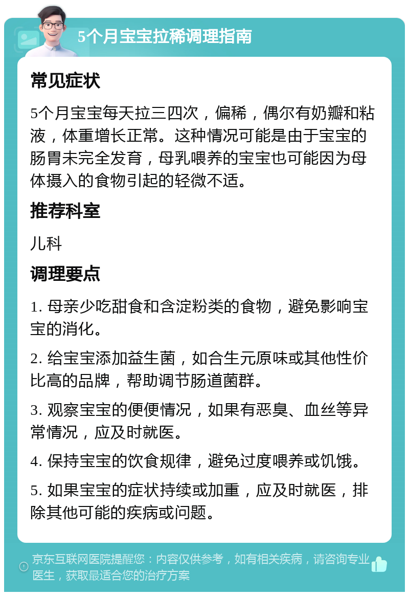 5个月宝宝拉稀调理指南 常见症状 5个月宝宝每天拉三四次，偏稀，偶尔有奶瓣和粘液，体重增长正常。这种情况可能是由于宝宝的肠胃未完全发育，母乳喂养的宝宝也可能因为母体摄入的食物引起的轻微不适。 推荐科室 儿科 调理要点 1. 母亲少吃甜食和含淀粉类的食物，避免影响宝宝的消化。 2. 给宝宝添加益生菌，如合生元原味或其他性价比高的品牌，帮助调节肠道菌群。 3. 观察宝宝的便便情况，如果有恶臭、血丝等异常情况，应及时就医。 4. 保持宝宝的饮食规律，避免过度喂养或饥饿。 5. 如果宝宝的症状持续或加重，应及时就医，排除其他可能的疾病或问题。