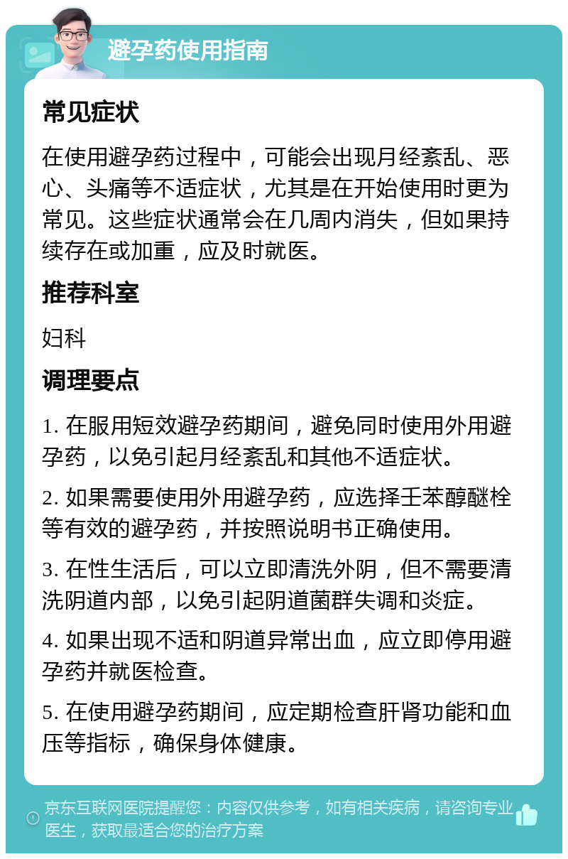 避孕药使用指南 常见症状 在使用避孕药过程中，可能会出现月经紊乱、恶心、头痛等不适症状，尤其是在开始使用时更为常见。这些症状通常会在几周内消失，但如果持续存在或加重，应及时就医。 推荐科室 妇科 调理要点 1. 在服用短效避孕药期间，避免同时使用外用避孕药，以免引起月经紊乱和其他不适症状。 2. 如果需要使用外用避孕药，应选择壬苯醇醚栓等有效的避孕药，并按照说明书正确使用。 3. 在性生活后，可以立即清洗外阴，但不需要清洗阴道内部，以免引起阴道菌群失调和炎症。 4. 如果出现不适和阴道异常出血，应立即停用避孕药并就医检查。 5. 在使用避孕药期间，应定期检查肝肾功能和血压等指标，确保身体健康。