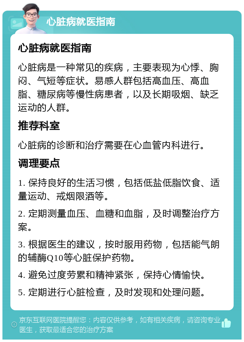 心脏病就医指南 心脏病就医指南 心脏病是一种常见的疾病，主要表现为心悸、胸闷、气短等症状。易感人群包括高血压、高血脂、糖尿病等慢性病患者，以及长期吸烟、缺乏运动的人群。 推荐科室 心脏病的诊断和治疗需要在心血管内科进行。 调理要点 1. 保持良好的生活习惯，包括低盐低脂饮食、适量运动、戒烟限酒等。 2. 定期测量血压、血糖和血脂，及时调整治疗方案。 3. 根据医生的建议，按时服用药物，包括能气朗的辅酶Q10等心脏保护药物。 4. 避免过度劳累和精神紧张，保持心情愉快。 5. 定期进行心脏检查，及时发现和处理问题。