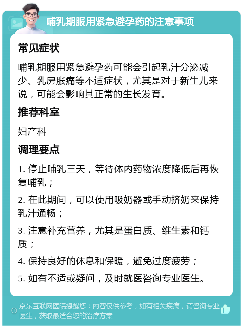 哺乳期服用紧急避孕药的注意事项 常见症状 哺乳期服用紧急避孕药可能会引起乳汁分泌减少、乳房胀痛等不适症状，尤其是对于新生儿来说，可能会影响其正常的生长发育。 推荐科室 妇产科 调理要点 1. 停止哺乳三天，等待体内药物浓度降低后再恢复哺乳； 2. 在此期间，可以使用吸奶器或手动挤奶来保持乳汁通畅； 3. 注意补充营养，尤其是蛋白质、维生素和钙质； 4. 保持良好的休息和保暖，避免过度疲劳； 5. 如有不适或疑问，及时就医咨询专业医生。