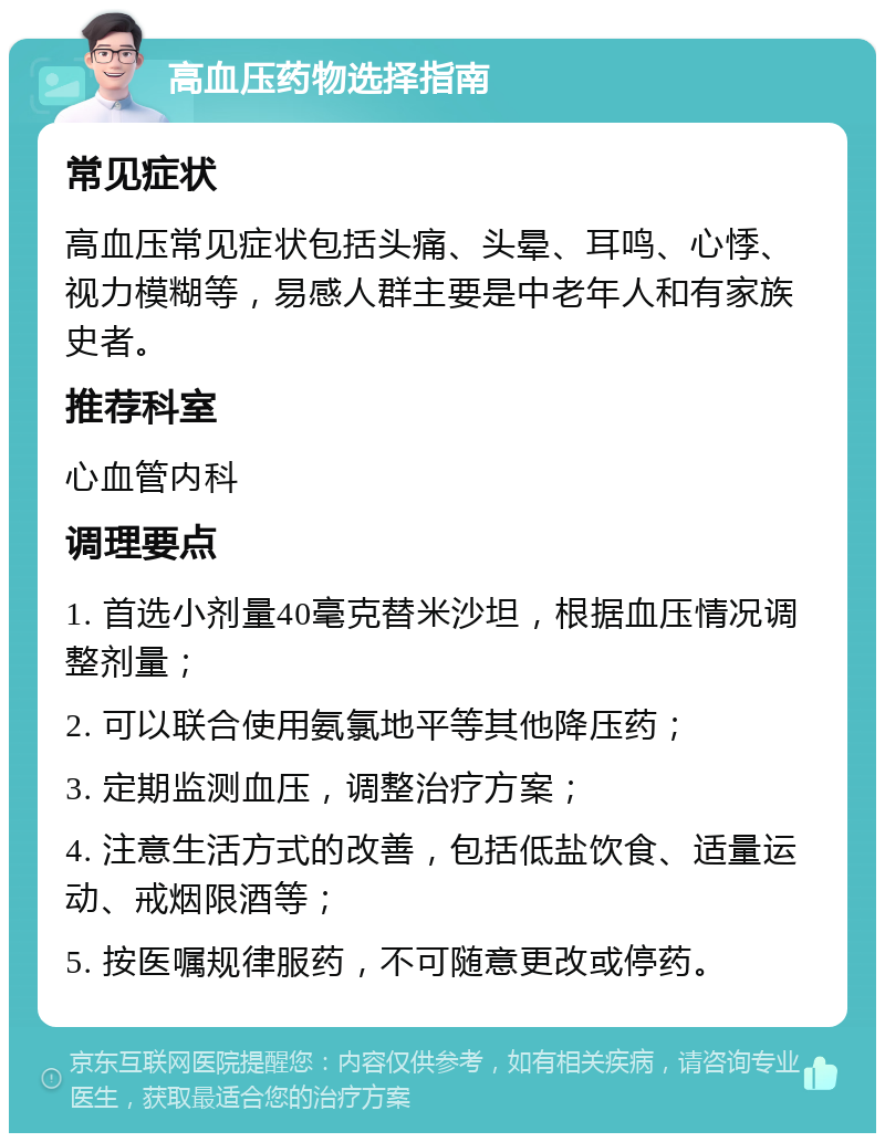 高血压药物选择指南 常见症状 高血压常见症状包括头痛、头晕、耳鸣、心悸、视力模糊等，易感人群主要是中老年人和有家族史者。 推荐科室 心血管内科 调理要点 1. 首选小剂量40毫克替米沙坦，根据血压情况调整剂量； 2. 可以联合使用氨氯地平等其他降压药； 3. 定期监测血压，调整治疗方案； 4. 注意生活方式的改善，包括低盐饮食、适量运动、戒烟限酒等； 5. 按医嘱规律服药，不可随意更改或停药。