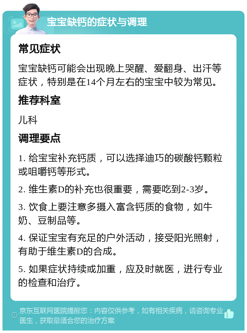 宝宝缺钙的症状与调理 常见症状 宝宝缺钙可能会出现晚上哭醒、爱翻身、出汗等症状，特别是在14个月左右的宝宝中较为常见。 推荐科室 儿科 调理要点 1. 给宝宝补充钙质，可以选择迪巧的碳酸钙颗粒或咀嚼钙等形式。 2. 维生素D的补充也很重要，需要吃到2-3岁。 3. 饮食上要注意多摄入富含钙质的食物，如牛奶、豆制品等。 4. 保证宝宝有充足的户外活动，接受阳光照射，有助于维生素D的合成。 5. 如果症状持续或加重，应及时就医，进行专业的检查和治疗。