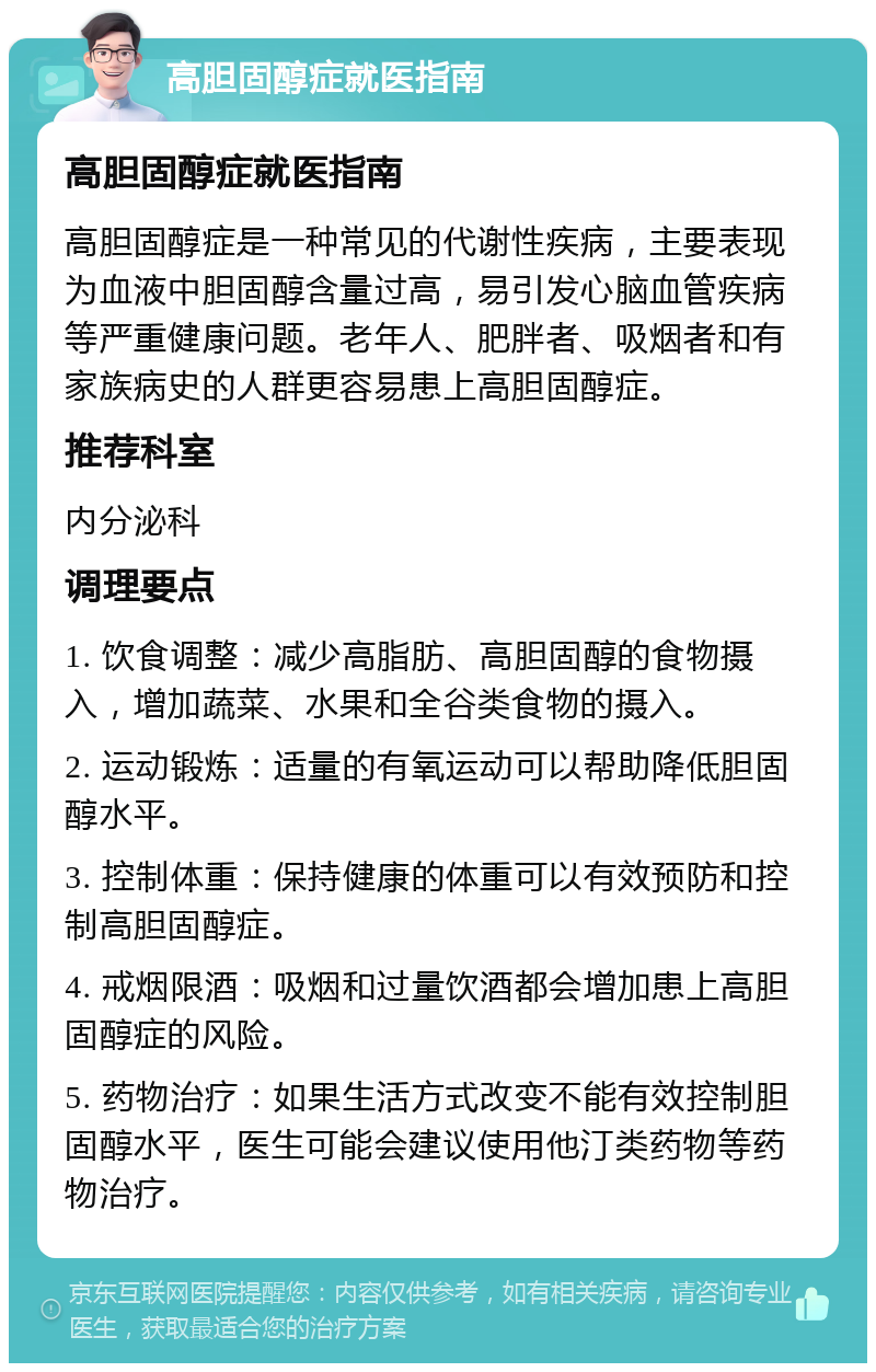 高胆固醇症就医指南 高胆固醇症就医指南 高胆固醇症是一种常见的代谢性疾病，主要表现为血液中胆固醇含量过高，易引发心脑血管疾病等严重健康问题。老年人、肥胖者、吸烟者和有家族病史的人群更容易患上高胆固醇症。 推荐科室 内分泌科 调理要点 1. 饮食调整：减少高脂肪、高胆固醇的食物摄入，增加蔬菜、水果和全谷类食物的摄入。 2. 运动锻炼：适量的有氧运动可以帮助降低胆固醇水平。 3. 控制体重：保持健康的体重可以有效预防和控制高胆固醇症。 4. 戒烟限酒：吸烟和过量饮酒都会增加患上高胆固醇症的风险。 5. 药物治疗：如果生活方式改变不能有效控制胆固醇水平，医生可能会建议使用他汀类药物等药物治疗。