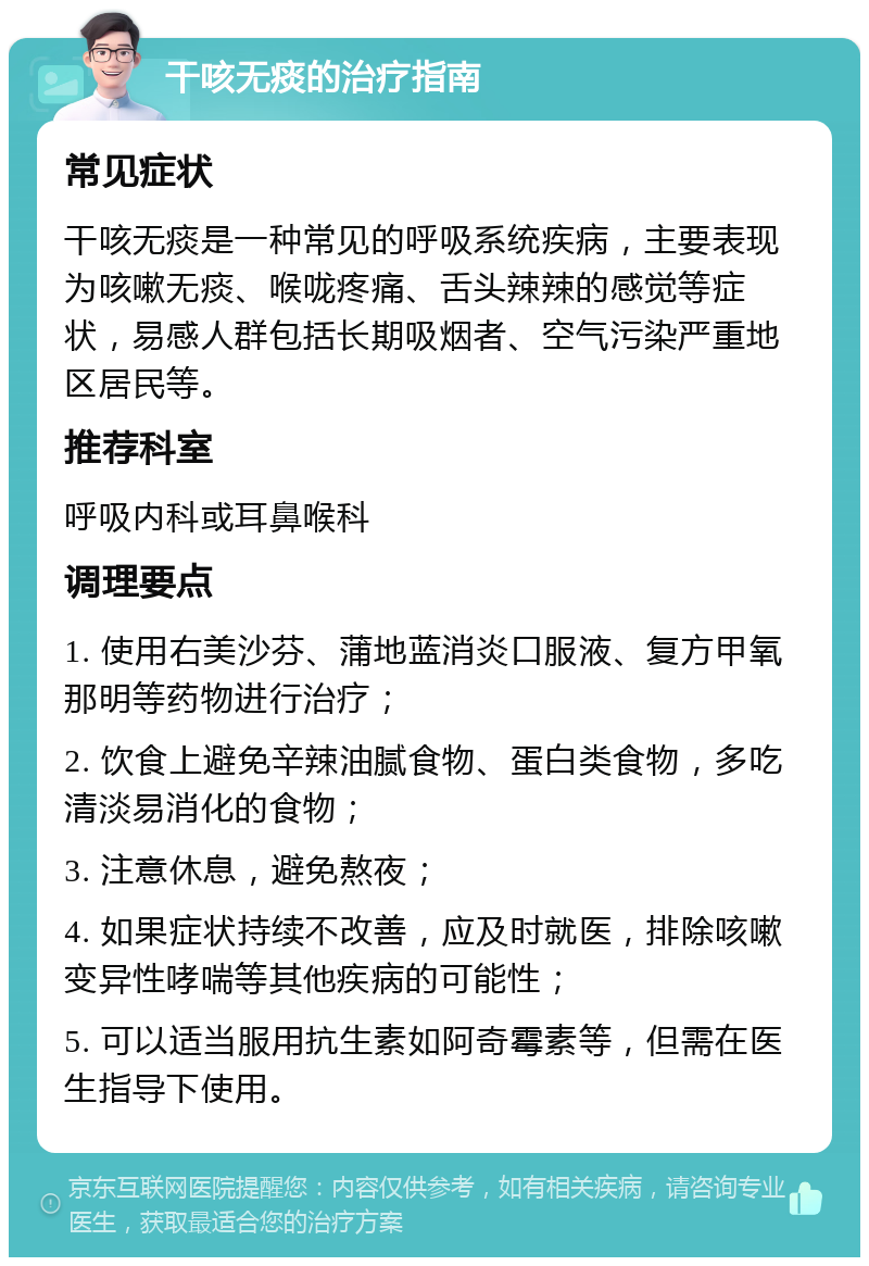 干咳无痰的治疗指南 常见症状 干咳无痰是一种常见的呼吸系统疾病，主要表现为咳嗽无痰、喉咙疼痛、舌头辣辣的感觉等症状，易感人群包括长期吸烟者、空气污染严重地区居民等。 推荐科室 呼吸内科或耳鼻喉科 调理要点 1. 使用右美沙芬、蒲地蓝消炎口服液、复方甲氧那明等药物进行治疗； 2. 饮食上避免辛辣油腻食物、蛋白类食物，多吃清淡易消化的食物； 3. 注意休息，避免熬夜； 4. 如果症状持续不改善，应及时就医，排除咳嗽变异性哮喘等其他疾病的可能性； 5. 可以适当服用抗生素如阿奇霉素等，但需在医生指导下使用。