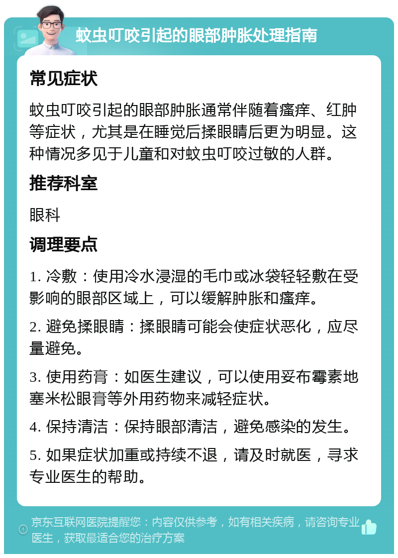 蚊虫叮咬引起的眼部肿胀处理指南 常见症状 蚊虫叮咬引起的眼部肿胀通常伴随着瘙痒、红肿等症状，尤其是在睡觉后揉眼睛后更为明显。这种情况多见于儿童和对蚊虫叮咬过敏的人群。 推荐科室 眼科 调理要点 1. 冷敷：使用冷水浸湿的毛巾或冰袋轻轻敷在受影响的眼部区域上，可以缓解肿胀和瘙痒。 2. 避免揉眼睛：揉眼睛可能会使症状恶化，应尽量避免。 3. 使用药膏：如医生建议，可以使用妥布霉素地塞米松眼膏等外用药物来减轻症状。 4. 保持清洁：保持眼部清洁，避免感染的发生。 5. 如果症状加重或持续不退，请及时就医，寻求专业医生的帮助。