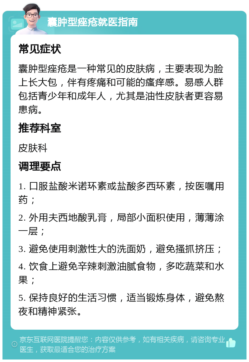 囊肿型痤疮就医指南 常见症状 囊肿型痤疮是一种常见的皮肤病，主要表现为脸上长大包，伴有疼痛和可能的瘙痒感。易感人群包括青少年和成年人，尤其是油性皮肤者更容易患病。 推荐科室 皮肤科 调理要点 1. 口服盐酸米诺环素或盐酸多西环素，按医嘱用药； 2. 外用夫西地酸乳膏，局部小面积使用，薄薄涂一层； 3. 避免使用刺激性大的洗面奶，避免搔抓挤压； 4. 饮食上避免辛辣刺激油腻食物，多吃蔬菜和水果； 5. 保持良好的生活习惯，适当锻炼身体，避免熬夜和精神紧张。