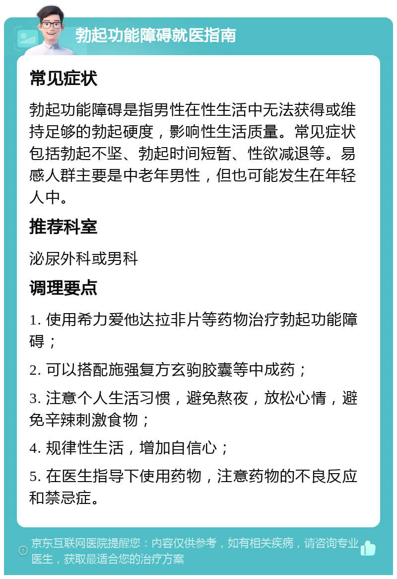 勃起功能障碍就医指南 常见症状 勃起功能障碍是指男性在性生活中无法获得或维持足够的勃起硬度，影响性生活质量。常见症状包括勃起不坚、勃起时间短暂、性欲减退等。易感人群主要是中老年男性，但也可能发生在年轻人中。 推荐科室 泌尿外科或男科 调理要点 1. 使用希力爱他达拉非片等药物治疗勃起功能障碍； 2. 可以搭配施强复方玄驹胶囊等中成药； 3. 注意个人生活习惯，避免熬夜，放松心情，避免辛辣刺激食物； 4. 规律性生活，增加自信心； 5. 在医生指导下使用药物，注意药物的不良反应和禁忌症。