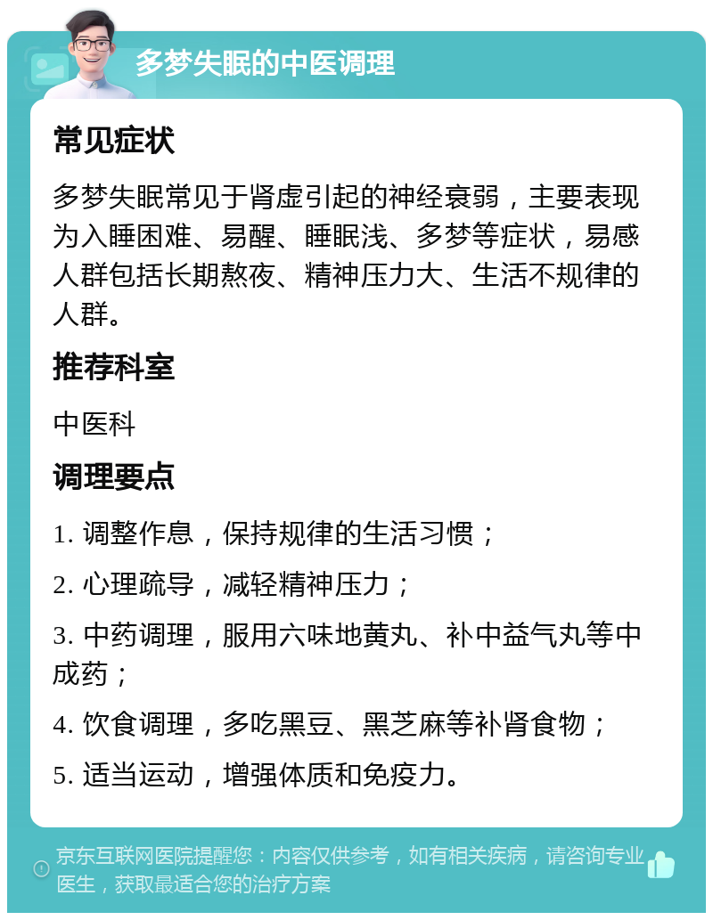 多梦失眠的中医调理 常见症状 多梦失眠常见于肾虚引起的神经衰弱，主要表现为入睡困难、易醒、睡眠浅、多梦等症状，易感人群包括长期熬夜、精神压力大、生活不规律的人群。 推荐科室 中医科 调理要点 1. 调整作息，保持规律的生活习惯； 2. 心理疏导，减轻精神压力； 3. 中药调理，服用六味地黄丸、补中益气丸等中成药； 4. 饮食调理，多吃黑豆、黑芝麻等补肾食物； 5. 适当运动，增强体质和免疫力。