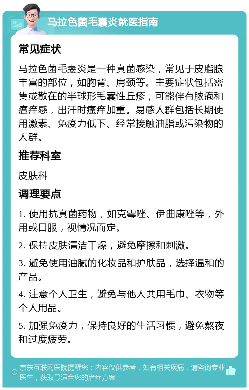 马拉色菌毛囊炎就医指南 常见症状 马拉色菌毛囊炎是一种真菌感染，常见于皮脂腺丰富的部位，如胸背、肩颈等。主要症状包括密集或散在的半球形毛囊性丘疹，可能伴有脓疱和瘙痒感，出汗时瘙痒加重。易感人群包括长期使用激素、免疫力低下、经常接触油脂或污染物的人群。 推荐科室 皮肤科 调理要点 1. 使用抗真菌药物，如克霉唑、伊曲康唑等，外用或口服，视情况而定。 2. 保持皮肤清洁干燥，避免摩擦和刺激。 3. 避免使用油腻的化妆品和护肤品，选择温和的产品。 4. 注意个人卫生，避免与他人共用毛巾、衣物等个人用品。 5. 加强免疫力，保持良好的生活习惯，避免熬夜和过度疲劳。