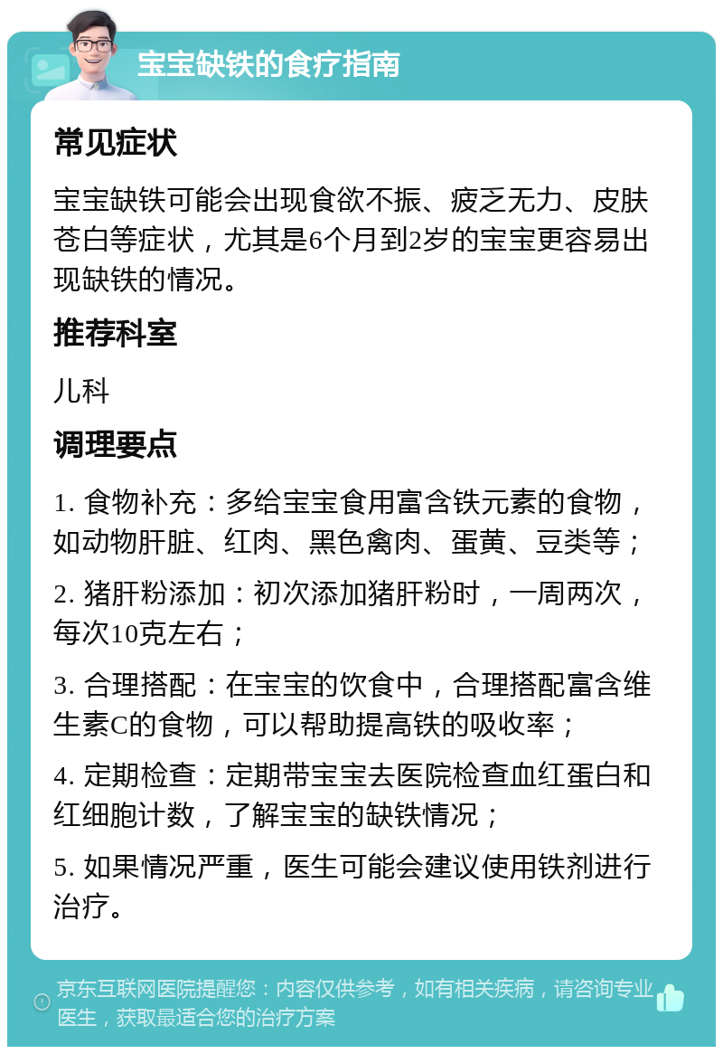 宝宝缺铁的食疗指南 常见症状 宝宝缺铁可能会出现食欲不振、疲乏无力、皮肤苍白等症状，尤其是6个月到2岁的宝宝更容易出现缺铁的情况。 推荐科室 儿科 调理要点 1. 食物补充：多给宝宝食用富含铁元素的食物，如动物肝脏、红肉、黑色禽肉、蛋黄、豆类等； 2. 猪肝粉添加：初次添加猪肝粉时，一周两次，每次10克左右； 3. 合理搭配：在宝宝的饮食中，合理搭配富含维生素C的食物，可以帮助提高铁的吸收率； 4. 定期检查：定期带宝宝去医院检查血红蛋白和红细胞计数，了解宝宝的缺铁情况； 5. 如果情况严重，医生可能会建议使用铁剂进行治疗。