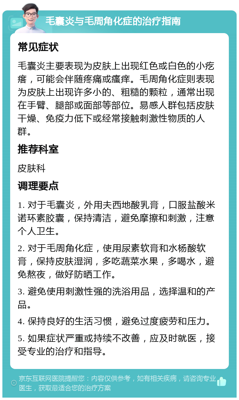 毛囊炎与毛周角化症的治疗指南 常见症状 毛囊炎主要表现为皮肤上出现红色或白色的小疙瘩，可能会伴随疼痛或瘙痒。毛周角化症则表现为皮肤上出现许多小的、粗糙的颗粒，通常出现在手臂、腿部或面部等部位。易感人群包括皮肤干燥、免疫力低下或经常接触刺激性物质的人群。 推荐科室 皮肤科 调理要点 1. 对于毛囊炎，外用夫西地酸乳膏，口服盐酸米诺环素胶囊，保持清洁，避免摩擦和刺激，注意个人卫生。 2. 对于毛周角化症，使用尿素软膏和水杨酸软膏，保持皮肤湿润，多吃蔬菜水果，多喝水，避免熬夜，做好防晒工作。 3. 避免使用刺激性强的洗浴用品，选择温和的产品。 4. 保持良好的生活习惯，避免过度疲劳和压力。 5. 如果症状严重或持续不改善，应及时就医，接受专业的治疗和指导。