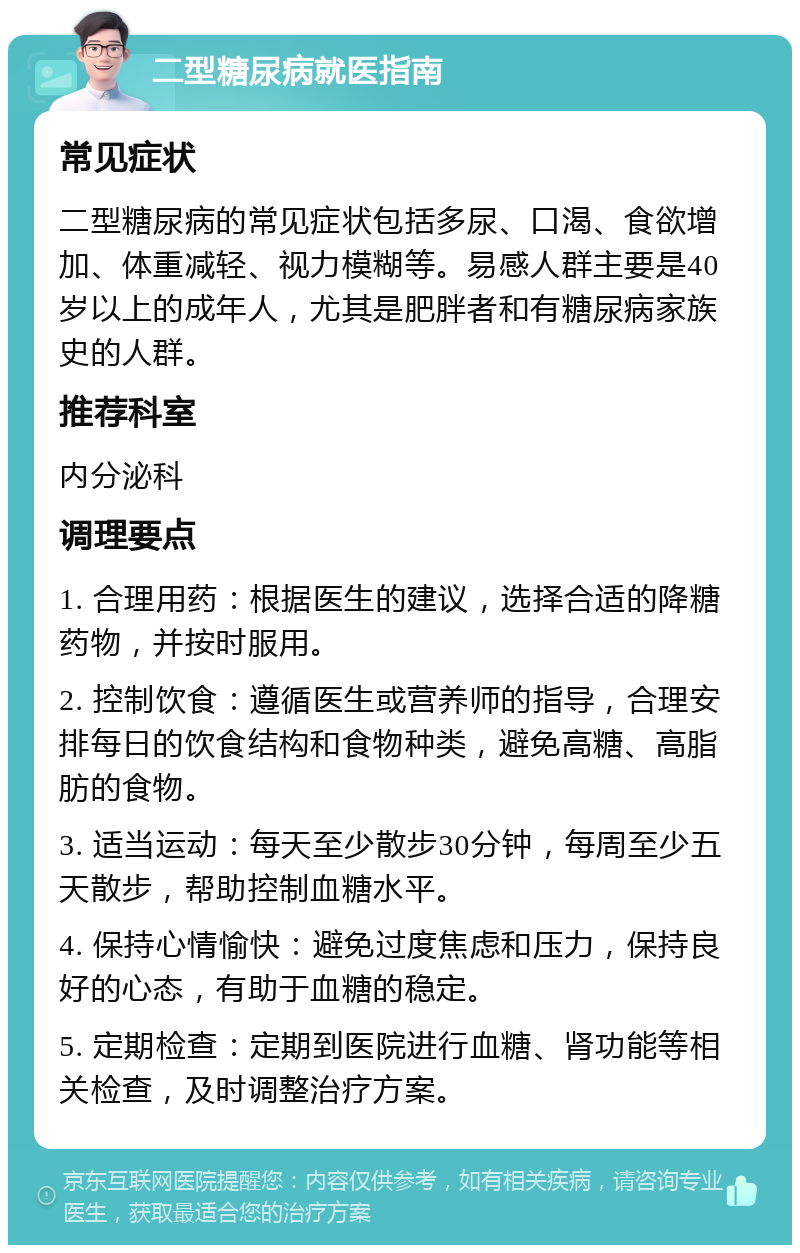 二型糖尿病就医指南 常见症状 二型糖尿病的常见症状包括多尿、口渴、食欲增加、体重减轻、视力模糊等。易感人群主要是40岁以上的成年人，尤其是肥胖者和有糖尿病家族史的人群。 推荐科室 内分泌科 调理要点 1. 合理用药：根据医生的建议，选择合适的降糖药物，并按时服用。 2. 控制饮食：遵循医生或营养师的指导，合理安排每日的饮食结构和食物种类，避免高糖、高脂肪的食物。 3. 适当运动：每天至少散步30分钟，每周至少五天散步，帮助控制血糖水平。 4. 保持心情愉快：避免过度焦虑和压力，保持良好的心态，有助于血糖的稳定。 5. 定期检查：定期到医院进行血糖、肾功能等相关检查，及时调整治疗方案。