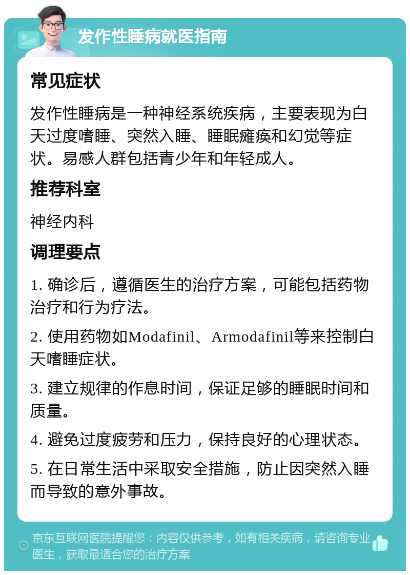 发作性睡病就医指南 常见症状 发作性睡病是一种神经系统疾病，主要表现为白天过度嗜睡、突然入睡、睡眠瘫痪和幻觉等症状。易感人群包括青少年和年轻成人。 推荐科室 神经内科 调理要点 1. 确诊后，遵循医生的治疗方案，可能包括药物治疗和行为疗法。 2. 使用药物如Modafinil、Armodafinil等来控制白天嗜睡症状。 3. 建立规律的作息时间，保证足够的睡眠时间和质量。 4. 避免过度疲劳和压力，保持良好的心理状态。 5. 在日常生活中采取安全措施，防止因突然入睡而导致的意外事故。