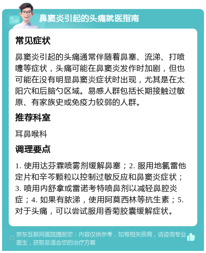 鼻窦炎引起的头痛就医指南 常见症状 鼻窦炎引起的头痛通常伴随着鼻塞、流涕、打喷嚏等症状，头痛可能在鼻窦炎发作时加剧，但也可能在没有明显鼻窦炎症状时出现，尤其是在太阳穴和后脑勺区域。易感人群包括长期接触过敏原、有家族史或免疫力较弱的人群。 推荐科室 耳鼻喉科 调理要点 1. 使用达芬霖喷雾剂缓解鼻塞；2. 服用地氯雷他定片和辛芩颗粒以控制过敏反应和鼻窦炎症状；3. 喷用内舒拿或雷诺考特喷鼻剂以减轻鼻腔炎症；4. 如果有脓涕，使用阿莫西林等抗生素；5. 对于头痛，可以尝试服用香菊胶囊缓解症状。