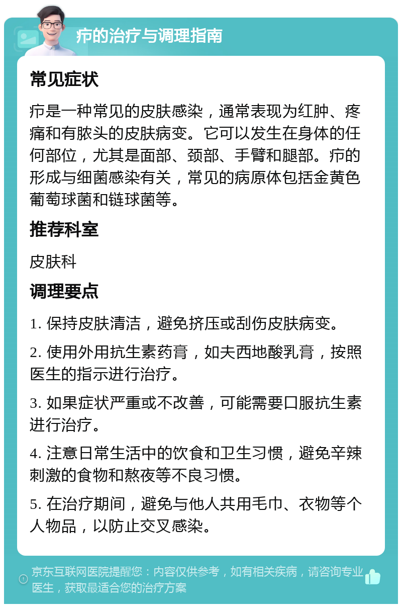 疖的治疗与调理指南 常见症状 疖是一种常见的皮肤感染，通常表现为红肿、疼痛和有脓头的皮肤病变。它可以发生在身体的任何部位，尤其是面部、颈部、手臂和腿部。疖的形成与细菌感染有关，常见的病原体包括金黄色葡萄球菌和链球菌等。 推荐科室 皮肤科 调理要点 1. 保持皮肤清洁，避免挤压或刮伤皮肤病变。 2. 使用外用抗生素药膏，如夫西地酸乳膏，按照医生的指示进行治疗。 3. 如果症状严重或不改善，可能需要口服抗生素进行治疗。 4. 注意日常生活中的饮食和卫生习惯，避免辛辣刺激的食物和熬夜等不良习惯。 5. 在治疗期间，避免与他人共用毛巾、衣物等个人物品，以防止交叉感染。