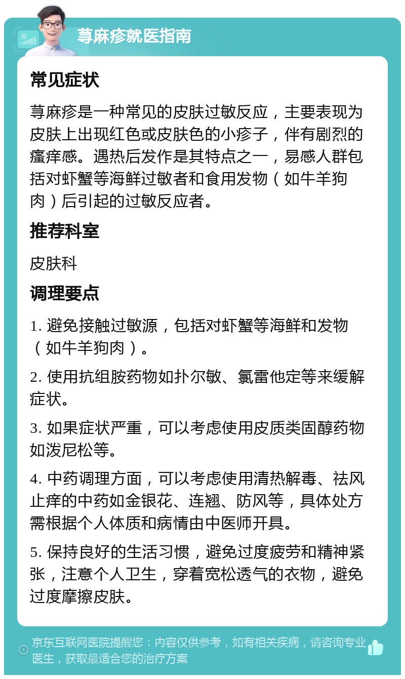 荨麻疹就医指南 常见症状 荨麻疹是一种常见的皮肤过敏反应，主要表现为皮肤上出现红色或皮肤色的小疹子，伴有剧烈的瘙痒感。遇热后发作是其特点之一，易感人群包括对虾蟹等海鲜过敏者和食用发物（如牛羊狗肉）后引起的过敏反应者。 推荐科室 皮肤科 调理要点 1. 避免接触过敏源，包括对虾蟹等海鲜和发物（如牛羊狗肉）。 2. 使用抗组胺药物如扑尔敏、氯雷他定等来缓解症状。 3. 如果症状严重，可以考虑使用皮质类固醇药物如泼尼松等。 4. 中药调理方面，可以考虑使用清热解毒、祛风止痒的中药如金银花、连翘、防风等，具体处方需根据个人体质和病情由中医师开具。 5. 保持良好的生活习惯，避免过度疲劳和精神紧张，注意个人卫生，穿着宽松透气的衣物，避免过度摩擦皮肤。