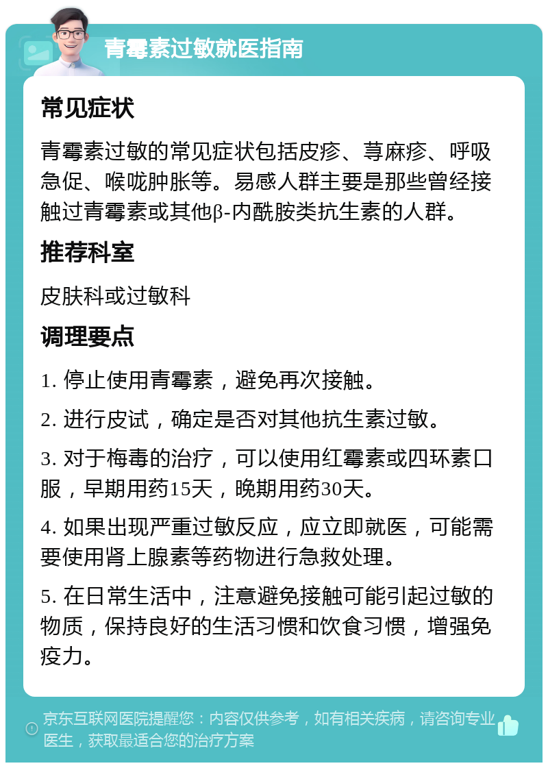 青霉素过敏就医指南 常见症状 青霉素过敏的常见症状包括皮疹、荨麻疹、呼吸急促、喉咙肿胀等。易感人群主要是那些曾经接触过青霉素或其他β-内酰胺类抗生素的人群。 推荐科室 皮肤科或过敏科 调理要点 1. 停止使用青霉素，避免再次接触。 2. 进行皮试，确定是否对其他抗生素过敏。 3. 对于梅毒的治疗，可以使用红霉素或四环素口服，早期用药15天，晚期用药30天。 4. 如果出现严重过敏反应，应立即就医，可能需要使用肾上腺素等药物进行急救处理。 5. 在日常生活中，注意避免接触可能引起过敏的物质，保持良好的生活习惯和饮食习惯，增强免疫力。