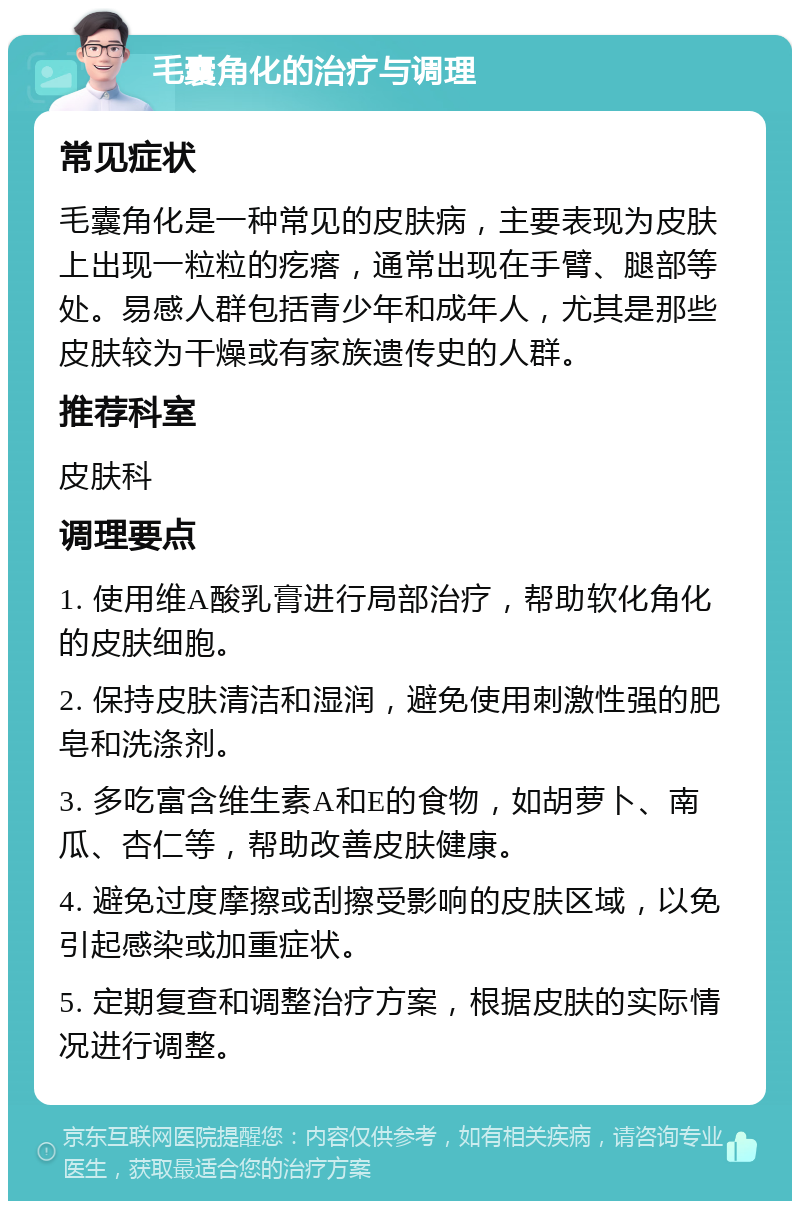 毛囊角化的治疗与调理 常见症状 毛囊角化是一种常见的皮肤病，主要表现为皮肤上出现一粒粒的疙瘩，通常出现在手臂、腿部等处。易感人群包括青少年和成年人，尤其是那些皮肤较为干燥或有家族遗传史的人群。 推荐科室 皮肤科 调理要点 1. 使用维A酸乳膏进行局部治疗，帮助软化角化的皮肤细胞。 2. 保持皮肤清洁和湿润，避免使用刺激性强的肥皂和洗涤剂。 3. 多吃富含维生素A和E的食物，如胡萝卜、南瓜、杏仁等，帮助改善皮肤健康。 4. 避免过度摩擦或刮擦受影响的皮肤区域，以免引起感染或加重症状。 5. 定期复查和调整治疗方案，根据皮肤的实际情况进行调整。