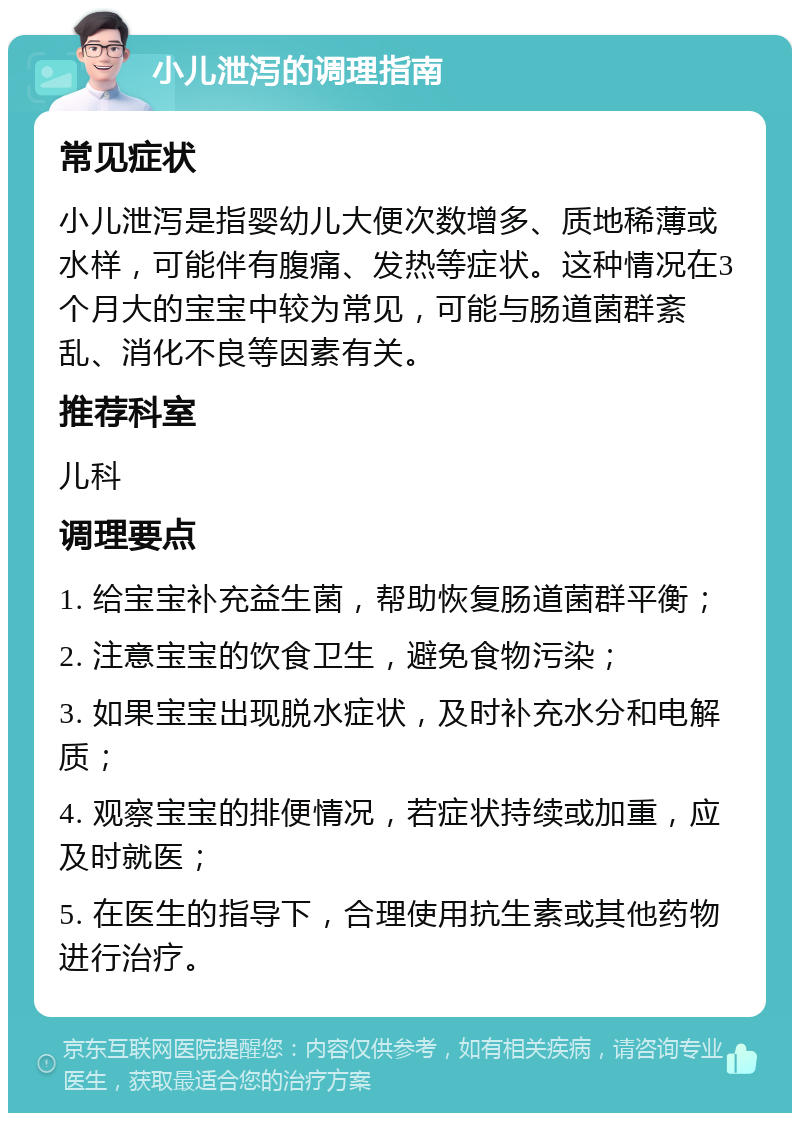 小儿泄泻的调理指南 常见症状 小儿泄泻是指婴幼儿大便次数增多、质地稀薄或水样，可能伴有腹痛、发热等症状。这种情况在3个月大的宝宝中较为常见，可能与肠道菌群紊乱、消化不良等因素有关。 推荐科室 儿科 调理要点 1. 给宝宝补充益生菌，帮助恢复肠道菌群平衡； 2. 注意宝宝的饮食卫生，避免食物污染； 3. 如果宝宝出现脱水症状，及时补充水分和电解质； 4. 观察宝宝的排便情况，若症状持续或加重，应及时就医； 5. 在医生的指导下，合理使用抗生素或其他药物进行治疗。