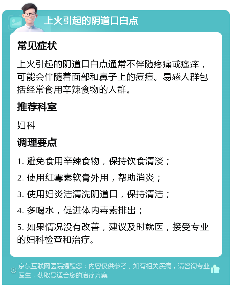 上火引起的阴道口白点 常见症状 上火引起的阴道口白点通常不伴随疼痛或瘙痒，可能会伴随着面部和鼻子上的痘痘。易感人群包括经常食用辛辣食物的人群。 推荐科室 妇科 调理要点 1. 避免食用辛辣食物，保持饮食清淡； 2. 使用红霉素软膏外用，帮助消炎； 3. 使用妇炎洁清洗阴道口，保持清洁； 4. 多喝水，促进体内毒素排出； 5. 如果情况没有改善，建议及时就医，接受专业的妇科检查和治疗。