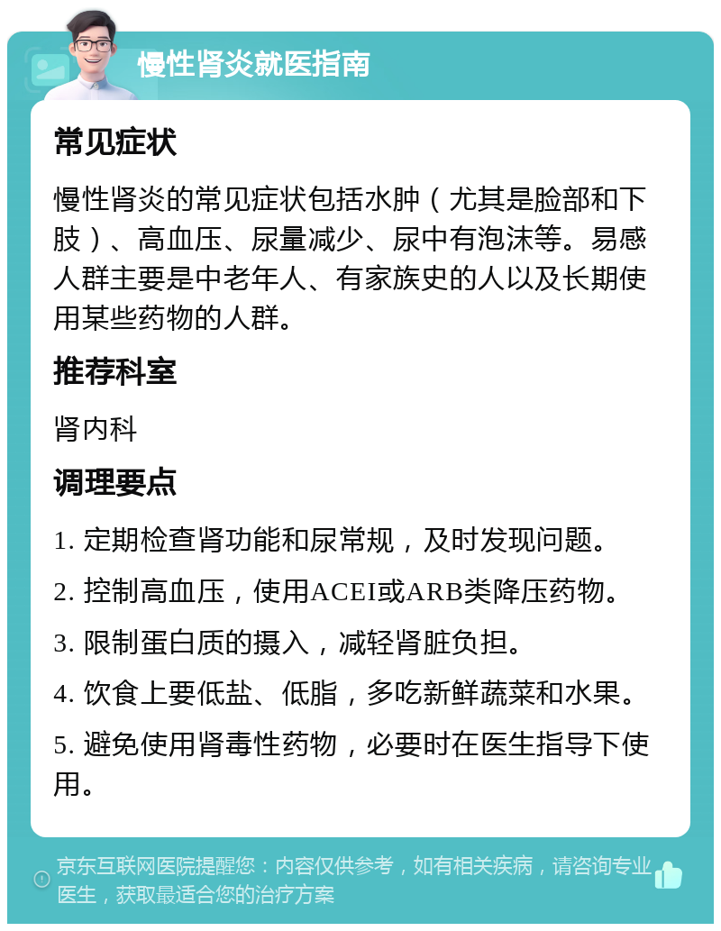 慢性肾炎就医指南 常见症状 慢性肾炎的常见症状包括水肿（尤其是脸部和下肢）、高血压、尿量减少、尿中有泡沫等。易感人群主要是中老年人、有家族史的人以及长期使用某些药物的人群。 推荐科室 肾内科 调理要点 1. 定期检查肾功能和尿常规，及时发现问题。 2. 控制高血压，使用ACEI或ARB类降压药物。 3. 限制蛋白质的摄入，减轻肾脏负担。 4. 饮食上要低盐、低脂，多吃新鲜蔬菜和水果。 5. 避免使用肾毒性药物，必要时在医生指导下使用。