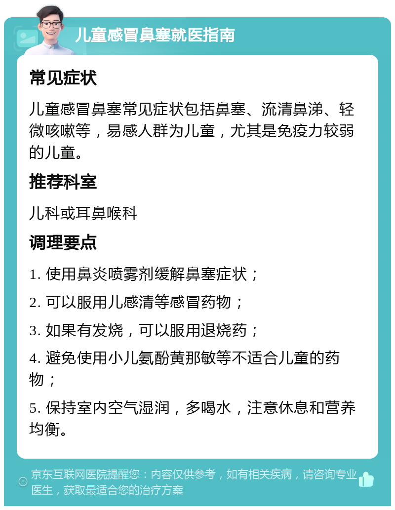 儿童感冒鼻塞就医指南 常见症状 儿童感冒鼻塞常见症状包括鼻塞、流清鼻涕、轻微咳嗽等，易感人群为儿童，尤其是免疫力较弱的儿童。 推荐科室 儿科或耳鼻喉科 调理要点 1. 使用鼻炎喷雾剂缓解鼻塞症状； 2. 可以服用儿感清等感冒药物； 3. 如果有发烧，可以服用退烧药； 4. 避免使用小儿氨酚黄那敏等不适合儿童的药物； 5. 保持室内空气湿润，多喝水，注意休息和营养均衡。