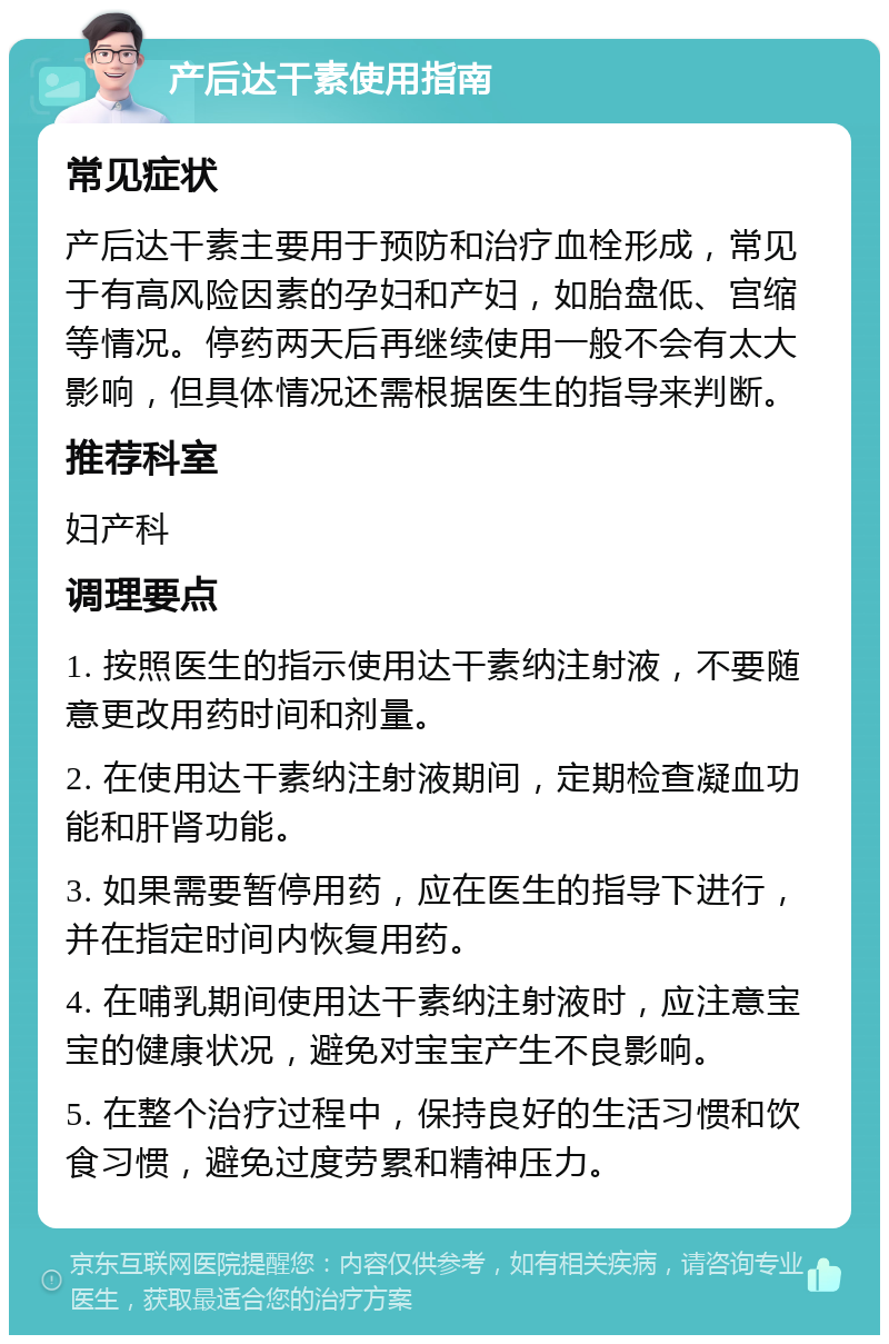 产后达干素使用指南 常见症状 产后达干素主要用于预防和治疗血栓形成，常见于有高风险因素的孕妇和产妇，如胎盘低、宫缩等情况。停药两天后再继续使用一般不会有太大影响，但具体情况还需根据医生的指导来判断。 推荐科室 妇产科 调理要点 1. 按照医生的指示使用达干素纳注射液，不要随意更改用药时间和剂量。 2. 在使用达干素纳注射液期间，定期检查凝血功能和肝肾功能。 3. 如果需要暂停用药，应在医生的指导下进行，并在指定时间内恢复用药。 4. 在哺乳期间使用达干素纳注射液时，应注意宝宝的健康状况，避免对宝宝产生不良影响。 5. 在整个治疗过程中，保持良好的生活习惯和饮食习惯，避免过度劳累和精神压力。