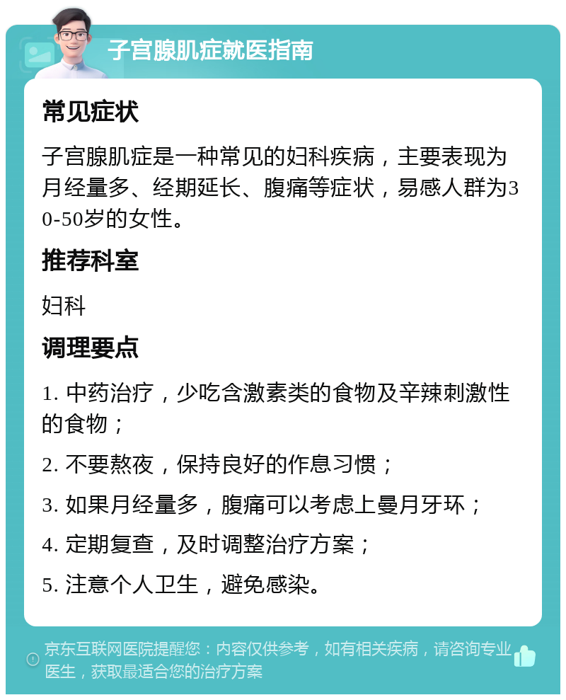 子宫腺肌症就医指南 常见症状 子宫腺肌症是一种常见的妇科疾病，主要表现为月经量多、经期延长、腹痛等症状，易感人群为30-50岁的女性。 推荐科室 妇科 调理要点 1. 中药治疗，少吃含激素类的食物及辛辣刺激性的食物； 2. 不要熬夜，保持良好的作息习惯； 3. 如果月经量多，腹痛可以考虑上曼月牙环； 4. 定期复查，及时调整治疗方案； 5. 注意个人卫生，避免感染。