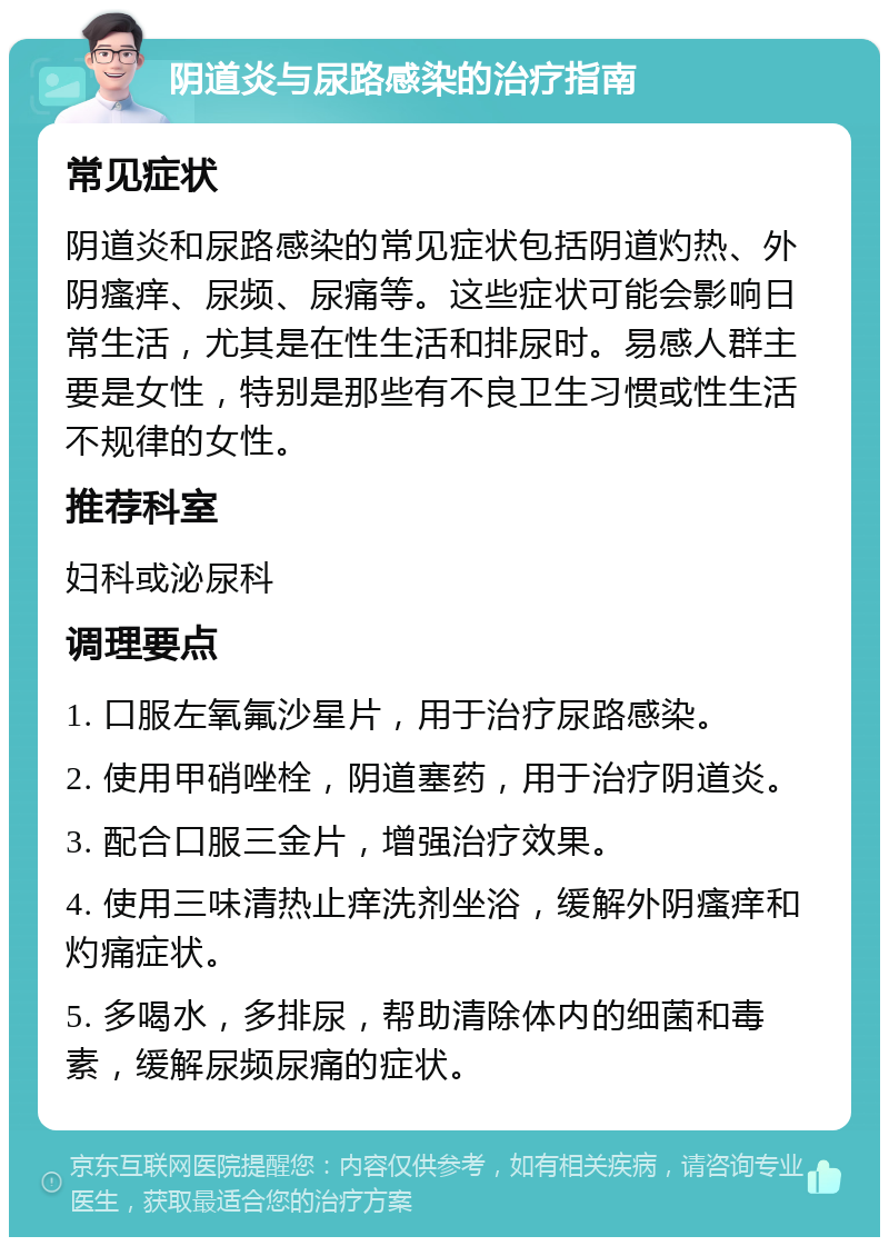 阴道炎与尿路感染的治疗指南 常见症状 阴道炎和尿路感染的常见症状包括阴道灼热、外阴瘙痒、尿频、尿痛等。这些症状可能会影响日常生活，尤其是在性生活和排尿时。易感人群主要是女性，特别是那些有不良卫生习惯或性生活不规律的女性。 推荐科室 妇科或泌尿科 调理要点 1. 口服左氧氟沙星片，用于治疗尿路感染。 2. 使用甲硝唑栓，阴道塞药，用于治疗阴道炎。 3. 配合口服三金片，增强治疗效果。 4. 使用三味清热止痒洗剂坐浴，缓解外阴瘙痒和灼痛症状。 5. 多喝水，多排尿，帮助清除体内的细菌和毒素，缓解尿频尿痛的症状。