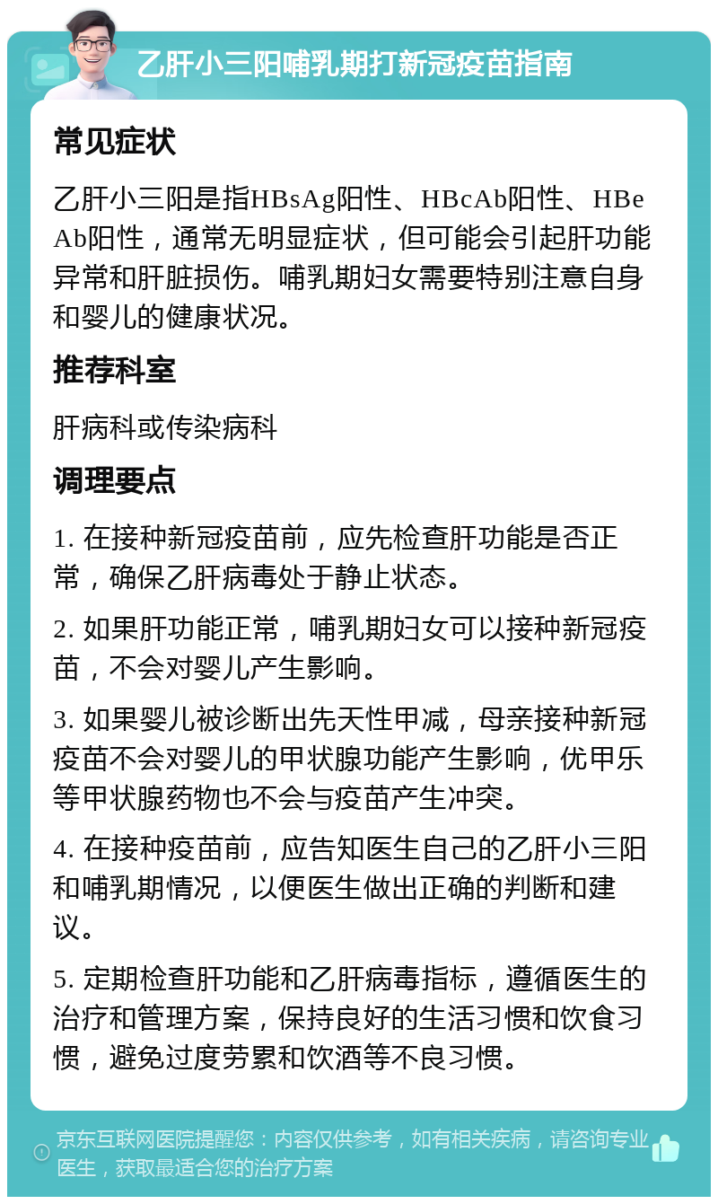 乙肝小三阳哺乳期打新冠疫苗指南 常见症状 乙肝小三阳是指HBsAg阳性、HBcAb阳性、HBeAb阳性，通常无明显症状，但可能会引起肝功能异常和肝脏损伤。哺乳期妇女需要特别注意自身和婴儿的健康状况。 推荐科室 肝病科或传染病科 调理要点 1. 在接种新冠疫苗前，应先检查肝功能是否正常，确保乙肝病毒处于静止状态。 2. 如果肝功能正常，哺乳期妇女可以接种新冠疫苗，不会对婴儿产生影响。 3. 如果婴儿被诊断出先天性甲减，母亲接种新冠疫苗不会对婴儿的甲状腺功能产生影响，优甲乐等甲状腺药物也不会与疫苗产生冲突。 4. 在接种疫苗前，应告知医生自己的乙肝小三阳和哺乳期情况，以便医生做出正确的判断和建议。 5. 定期检查肝功能和乙肝病毒指标，遵循医生的治疗和管理方案，保持良好的生活习惯和饮食习惯，避免过度劳累和饮酒等不良习惯。