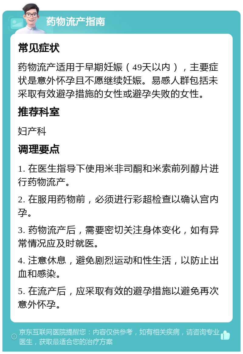 药物流产指南 常见症状 药物流产适用于早期妊娠（49天以内），主要症状是意外怀孕且不愿继续妊娠。易感人群包括未采取有效避孕措施的女性或避孕失败的女性。 推荐科室 妇产科 调理要点 1. 在医生指导下使用米非司酮和米索前列醇片进行药物流产。 2. 在服用药物前，必须进行彩超检查以确认宫内孕。 3. 药物流产后，需要密切关注身体变化，如有异常情况应及时就医。 4. 注意休息，避免剧烈运动和性生活，以防止出血和感染。 5. 在流产后，应采取有效的避孕措施以避免再次意外怀孕。