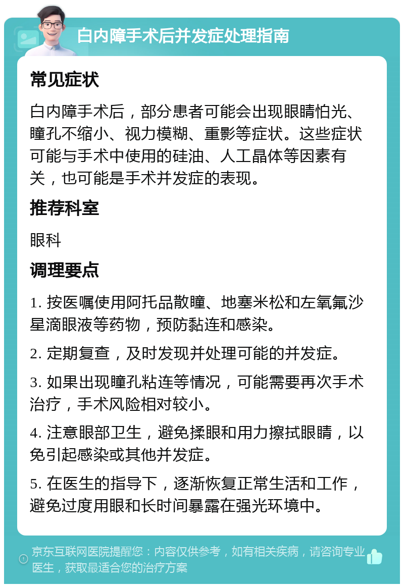 白内障手术后并发症处理指南 常见症状 白内障手术后，部分患者可能会出现眼睛怕光、瞳孔不缩小、视力模糊、重影等症状。这些症状可能与手术中使用的硅油、人工晶体等因素有关，也可能是手术并发症的表现。 推荐科室 眼科 调理要点 1. 按医嘱使用阿托品散瞳、地塞米松和左氧氟沙星滴眼液等药物，预防黏连和感染。 2. 定期复查，及时发现并处理可能的并发症。 3. 如果出现瞳孔粘连等情况，可能需要再次手术治疗，手术风险相对较小。 4. 注意眼部卫生，避免揉眼和用力擦拭眼睛，以免引起感染或其他并发症。 5. 在医生的指导下，逐渐恢复正常生活和工作，避免过度用眼和长时间暴露在强光环境中。