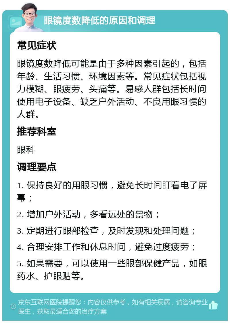 眼镜度数降低的原因和调理 常见症状 眼镜度数降低可能是由于多种因素引起的，包括年龄、生活习惯、环境因素等。常见症状包括视力模糊、眼疲劳、头痛等。易感人群包括长时间使用电子设备、缺乏户外活动、不良用眼习惯的人群。 推荐科室 眼科 调理要点 1. 保持良好的用眼习惯，避免长时间盯着电子屏幕； 2. 增加户外活动，多看远处的景物； 3. 定期进行眼部检查，及时发现和处理问题； 4. 合理安排工作和休息时间，避免过度疲劳； 5. 如果需要，可以使用一些眼部保健产品，如眼药水、护眼贴等。