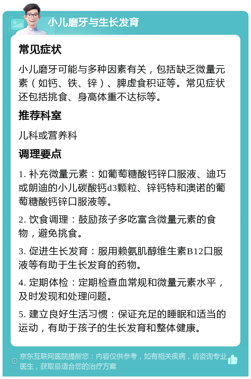 小儿磨牙与生长发育 常见症状 小儿磨牙可能与多种因素有关，包括缺乏微量元素（如钙、铁、锌）、脾虚食积证等。常见症状还包括挑食、身高体重不达标等。 推荐科室 儿科或营养科 调理要点 1. 补充微量元素：如葡萄糖酸钙锌口服液、迪巧或朗迪的小儿碳酸钙d3颗粒、锌钙特和澳诺的葡萄糖酸钙锌口服液等。 2. 饮食调理：鼓励孩子多吃富含微量元素的食物，避免挑食。 3. 促进生长发育：服用赖氨肌醇维生素B12口服液等有助于生长发育的药物。 4. 定期体检：定期检查血常规和微量元素水平，及时发现和处理问题。 5. 建立良好生活习惯：保证充足的睡眠和适当的运动，有助于孩子的生长发育和整体健康。