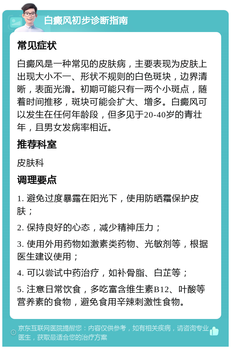 白癜风初步诊断指南 常见症状 白癜风是一种常见的皮肤病，主要表现为皮肤上出现大小不一、形状不规则的白色斑块，边界清晰，表面光滑。初期可能只有一两个小斑点，随着时间推移，斑块可能会扩大、增多。白癜风可以发生在任何年龄段，但多见于20-40岁的青壮年，且男女发病率相近。 推荐科室 皮肤科 调理要点 1. 避免过度暴露在阳光下，使用防晒霜保护皮肤； 2. 保持良好的心态，减少精神压力； 3. 使用外用药物如激素类药物、光敏剂等，根据医生建议使用； 4. 可以尝试中药治疗，如补骨脂、白芷等； 5. 注意日常饮食，多吃富含维生素B12、叶酸等营养素的食物，避免食用辛辣刺激性食物。