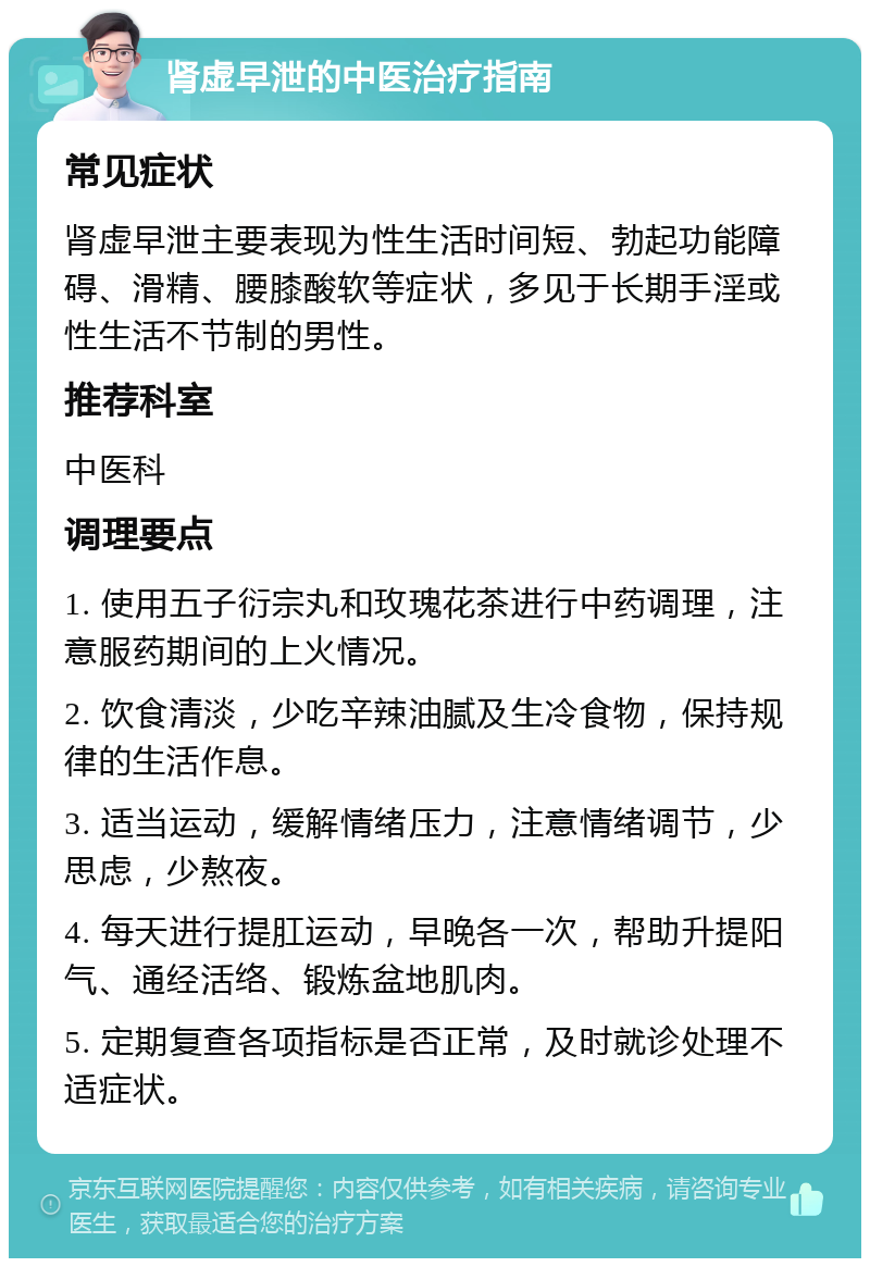 肾虚早泄的中医治疗指南 常见症状 肾虚早泄主要表现为性生活时间短、勃起功能障碍、滑精、腰膝酸软等症状，多见于长期手淫或性生活不节制的男性。 推荐科室 中医科 调理要点 1. 使用五子衍宗丸和玫瑰花茶进行中药调理，注意服药期间的上火情况。 2. 饮食清淡，少吃辛辣油腻及生冷食物，保持规律的生活作息。 3. 适当运动，缓解情绪压力，注意情绪调节，少思虑，少熬夜。 4. 每天进行提肛运动，早晚各一次，帮助升提阳气、通经活络、锻炼盆地肌肉。 5. 定期复查各项指标是否正常，及时就诊处理不适症状。