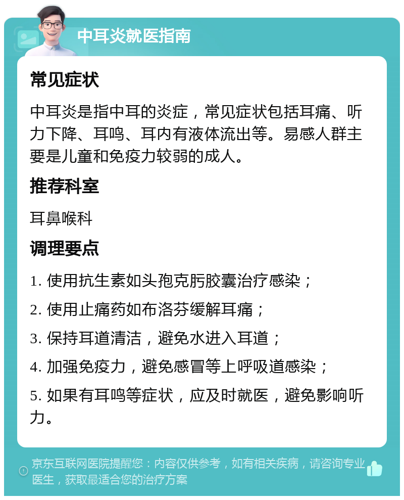 中耳炎就医指南 常见症状 中耳炎是指中耳的炎症，常见症状包括耳痛、听力下降、耳鸣、耳内有液体流出等。易感人群主要是儿童和免疫力较弱的成人。 推荐科室 耳鼻喉科 调理要点 1. 使用抗生素如头孢克肟胶囊治疗感染； 2. 使用止痛药如布洛芬缓解耳痛； 3. 保持耳道清洁，避免水进入耳道； 4. 加强免疫力，避免感冒等上呼吸道感染； 5. 如果有耳鸣等症状，应及时就医，避免影响听力。