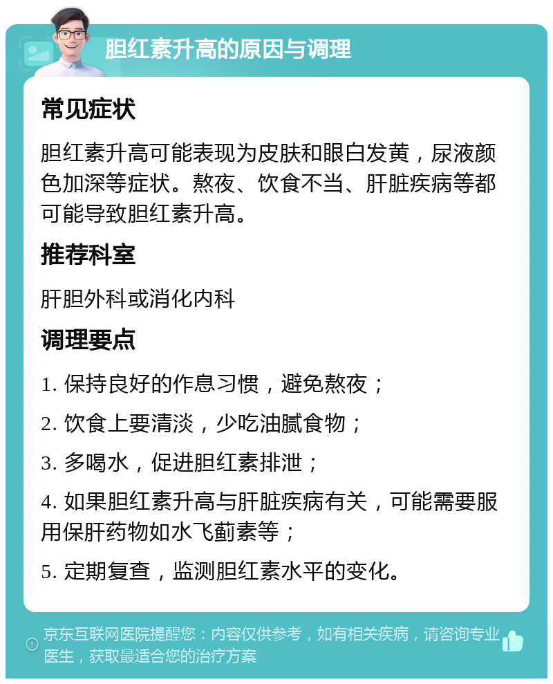 胆红素升高的原因与调理 常见症状 胆红素升高可能表现为皮肤和眼白发黄，尿液颜色加深等症状。熬夜、饮食不当、肝脏疾病等都可能导致胆红素升高。 推荐科室 肝胆外科或消化内科 调理要点 1. 保持良好的作息习惯，避免熬夜； 2. 饮食上要清淡，少吃油腻食物； 3. 多喝水，促进胆红素排泄； 4. 如果胆红素升高与肝脏疾病有关，可能需要服用保肝药物如水飞蓟素等； 5. 定期复查，监测胆红素水平的变化。