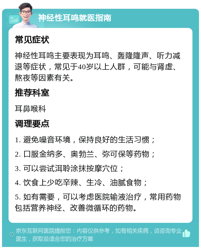 神经性耳鸣就医指南 常见症状 神经性耳鸣主要表现为耳鸣、轰隆隆声、听力减退等症状，常见于40岁以上人群，可能与肾虚、熬夜等因素有关。 推荐科室 耳鼻喉科 调理要点 1. 避免噪音环境，保持良好的生活习惯； 2. 口服金纳多、奥勃兰、弥可保等药物； 3. 可以尝试洱聆涂抹按摩穴位； 4. 饮食上少吃辛辣、生冷、油腻食物； 5. 如有需要，可以考虑医院输液治疗，常用药物包括营养神经、改善微循环的药物。