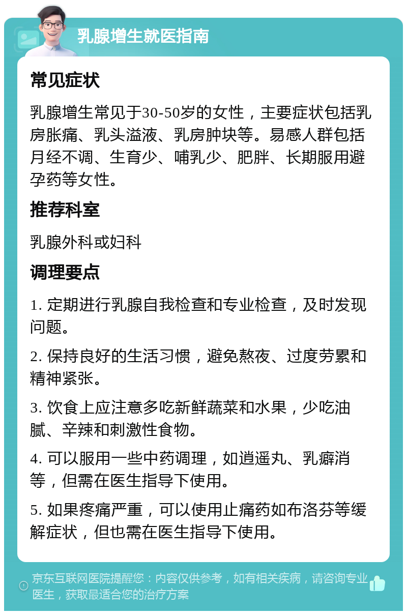 乳腺增生就医指南 常见症状 乳腺增生常见于30-50岁的女性，主要症状包括乳房胀痛、乳头溢液、乳房肿块等。易感人群包括月经不调、生育少、哺乳少、肥胖、长期服用避孕药等女性。 推荐科室 乳腺外科或妇科 调理要点 1. 定期进行乳腺自我检查和专业检查，及时发现问题。 2. 保持良好的生活习惯，避免熬夜、过度劳累和精神紧张。 3. 饮食上应注意多吃新鲜蔬菜和水果，少吃油腻、辛辣和刺激性食物。 4. 可以服用一些中药调理，如逍遥丸、乳癖消等，但需在医生指导下使用。 5. 如果疼痛严重，可以使用止痛药如布洛芬等缓解症状，但也需在医生指导下使用。