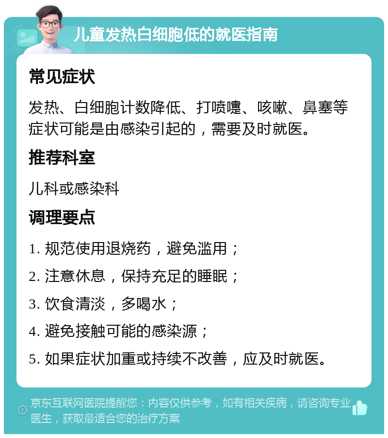 儿童发热白细胞低的就医指南 常见症状 发热、白细胞计数降低、打喷嚏、咳嗽、鼻塞等症状可能是由感染引起的，需要及时就医。 推荐科室 儿科或感染科 调理要点 1. 规范使用退烧药，避免滥用； 2. 注意休息，保持充足的睡眠； 3. 饮食清淡，多喝水； 4. 避免接触可能的感染源； 5. 如果症状加重或持续不改善，应及时就医。