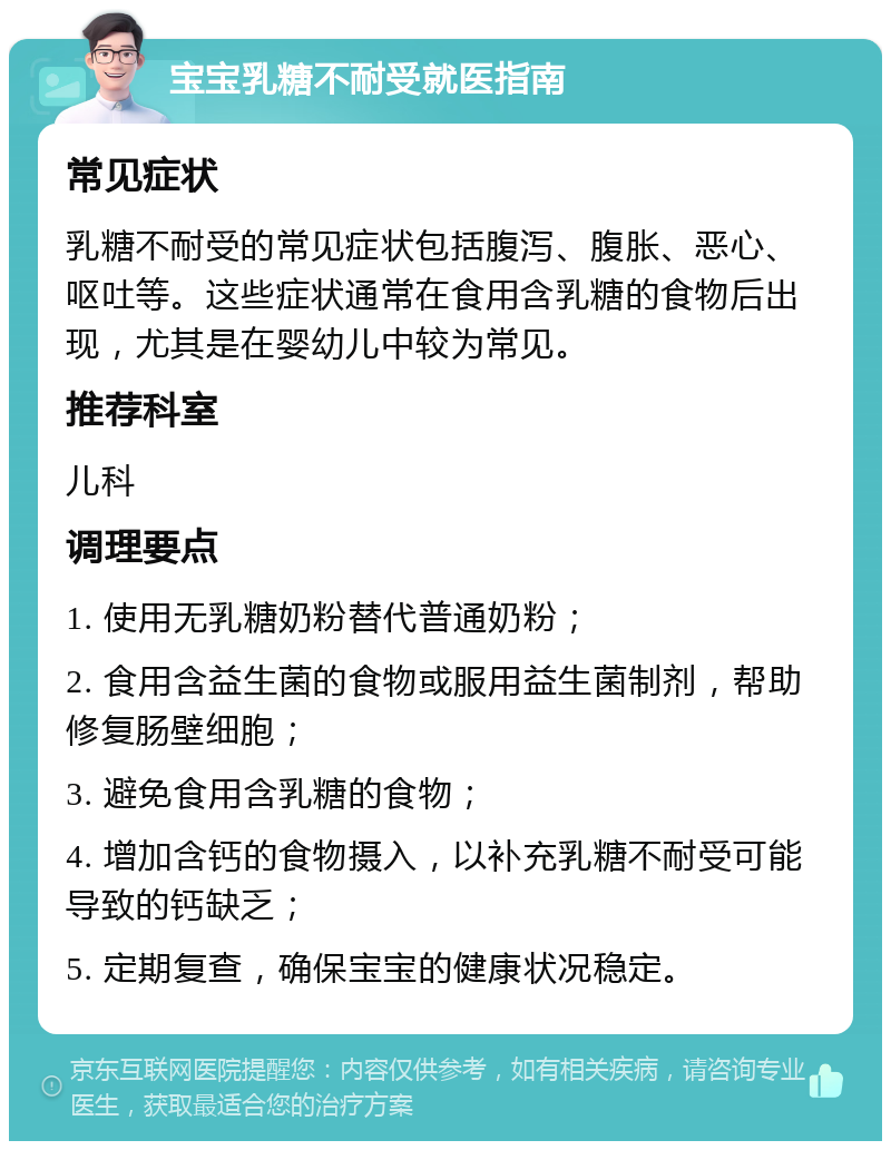 宝宝乳糖不耐受就医指南 常见症状 乳糖不耐受的常见症状包括腹泻、腹胀、恶心、呕吐等。这些症状通常在食用含乳糖的食物后出现，尤其是在婴幼儿中较为常见。 推荐科室 儿科 调理要点 1. 使用无乳糖奶粉替代普通奶粉； 2. 食用含益生菌的食物或服用益生菌制剂，帮助修复肠壁细胞； 3. 避免食用含乳糖的食物； 4. 增加含钙的食物摄入，以补充乳糖不耐受可能导致的钙缺乏； 5. 定期复查，确保宝宝的健康状况稳定。