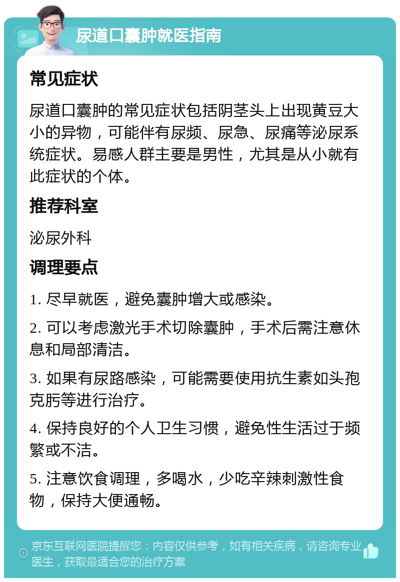 尿道口囊肿就医指南 常见症状 尿道口囊肿的常见症状包括阴茎头上出现黄豆大小的异物，可能伴有尿频、尿急、尿痛等泌尿系统症状。易感人群主要是男性，尤其是从小就有此症状的个体。 推荐科室 泌尿外科 调理要点 1. 尽早就医，避免囊肿增大或感染。 2. 可以考虑激光手术切除囊肿，手术后需注意休息和局部清洁。 3. 如果有尿路感染，可能需要使用抗生素如头孢克肟等进行治疗。 4. 保持良好的个人卫生习惯，避免性生活过于频繁或不洁。 5. 注意饮食调理，多喝水，少吃辛辣刺激性食物，保持大便通畅。