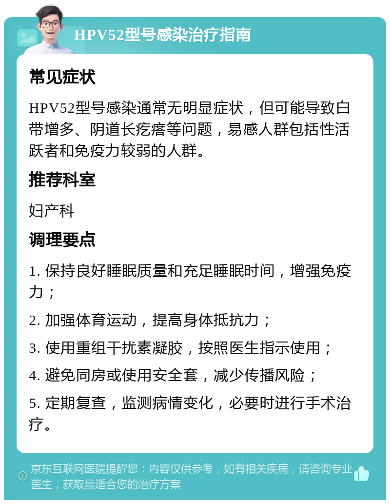 HPV52型号感染治疗指南 常见症状 HPV52型号感染通常无明显症状，但可能导致白带增多、阴道长疙瘩等问题，易感人群包括性活跃者和免疫力较弱的人群。 推荐科室 妇产科 调理要点 1. 保持良好睡眠质量和充足睡眠时间，增强免疫力； 2. 加强体育运动，提高身体抵抗力； 3. 使用重组干扰素凝胶，按照医生指示使用； 4. 避免同房或使用安全套，减少传播风险； 5. 定期复查，监测病情变化，必要时进行手术治疗。