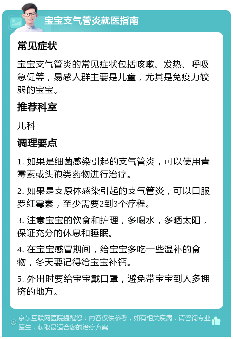 宝宝支气管炎就医指南 常见症状 宝宝支气管炎的常见症状包括咳嗽、发热、呼吸急促等，易感人群主要是儿童，尤其是免疫力较弱的宝宝。 推荐科室 儿科 调理要点 1. 如果是细菌感染引起的支气管炎，可以使用青霉素或头孢类药物进行治疗。 2. 如果是支原体感染引起的支气管炎，可以口服罗红霉素，至少需要2到3个疗程。 3. 注意宝宝的饮食和护理，多喝水，多晒太阳，保证充分的休息和睡眠。 4. 在宝宝感冒期间，给宝宝多吃一些温补的食物，冬天要记得给宝宝补钙。 5. 外出时要给宝宝戴口罩，避免带宝宝到人多拥挤的地方。