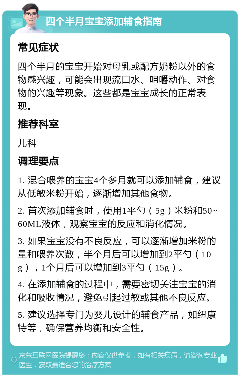 四个半月宝宝添加辅食指南 常见症状 四个半月的宝宝开始对母乳或配方奶粉以外的食物感兴趣，可能会出现流口水、咀嚼动作、对食物的兴趣等现象。这些都是宝宝成长的正常表现。 推荐科室 儿科 调理要点 1. 混合喂养的宝宝4个多月就可以添加辅食，建议从低敏米粉开始，逐渐增加其他食物。 2. 首次添加辅食时，使用1平勺（5g）米粉和50~60ML液体，观察宝宝的反应和消化情况。 3. 如果宝宝没有不良反应，可以逐渐增加米粉的量和喂养次数，半个月后可以增加到2平勺（10g），1个月后可以增加到3平勺（15g）。 4. 在添加辅食的过程中，需要密切关注宝宝的消化和吸收情况，避免引起过敏或其他不良反应。 5. 建议选择专门为婴儿设计的辅食产品，如纽康特等，确保营养均衡和安全性。