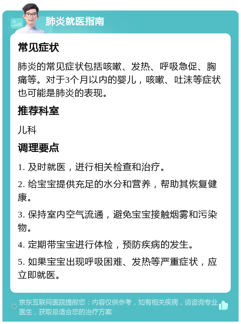 肺炎就医指南 常见症状 肺炎的常见症状包括咳嗽、发热、呼吸急促、胸痛等。对于3个月以内的婴儿，咳嗽、吐沫等症状也可能是肺炎的表现。 推荐科室 儿科 调理要点 1. 及时就医，进行相关检查和治疗。 2. 给宝宝提供充足的水分和营养，帮助其恢复健康。 3. 保持室内空气流通，避免宝宝接触烟雾和污染物。 4. 定期带宝宝进行体检，预防疾病的发生。 5. 如果宝宝出现呼吸困难、发热等严重症状，应立即就医。