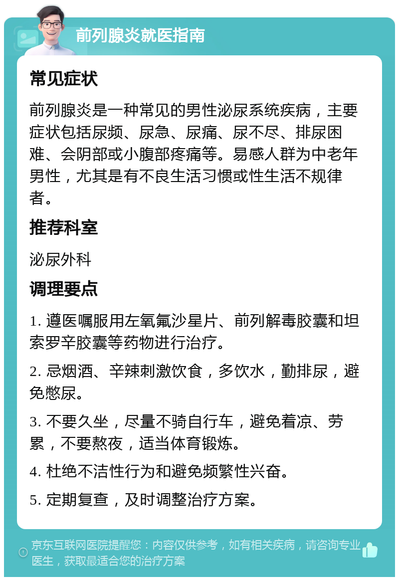 前列腺炎就医指南 常见症状 前列腺炎是一种常见的男性泌尿系统疾病，主要症状包括尿频、尿急、尿痛、尿不尽、排尿困难、会阴部或小腹部疼痛等。易感人群为中老年男性，尤其是有不良生活习惯或性生活不规律者。 推荐科室 泌尿外科 调理要点 1. 遵医嘱服用左氧氟沙星片、前列解毒胶囊和坦索罗辛胶囊等药物进行治疗。 2. 忌烟酒、辛辣刺激饮食，多饮水，勤排尿，避免憋尿。 3. 不要久坐，尽量不骑自行车，避免着凉、劳累，不要熬夜，适当体育锻炼。 4. 杜绝不洁性行为和避免频繁性兴奋。 5. 定期复查，及时调整治疗方案。